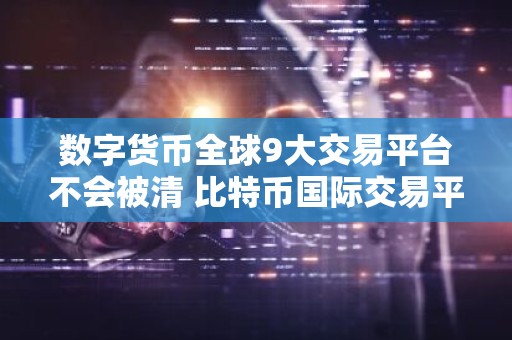 数字货币全球9大交易平台不会被清 比特币国际交易平台有哪些