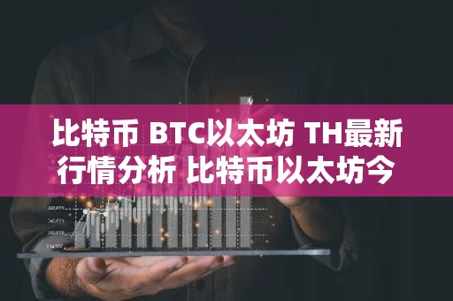 比特币 BTC以太坊 TH最新行情分析 比特币以太坊今日行情