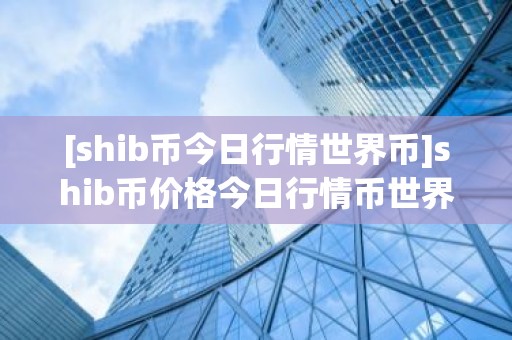 [shib币今日行情世界币]shib币价格今日行情币世界