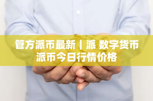 管方派币最新｜派 数字货币派币今日行情价格