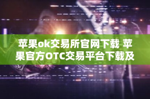 苹果ok交易所官网下载 苹果官方OTC交易平台下载及安装指南