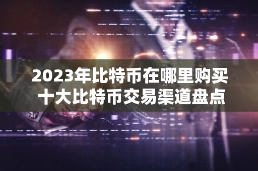 2023年比特币在哪里购买 十大比特币交易渠道盘点