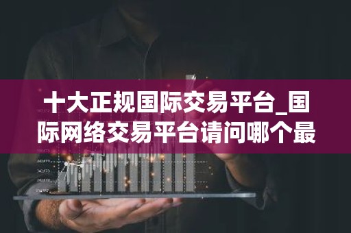 十大正规国际交易平台_国际网络交易平台请问哪个最好