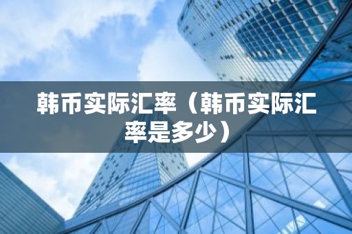 韩币实际汇率（韩币实际汇率是多少）