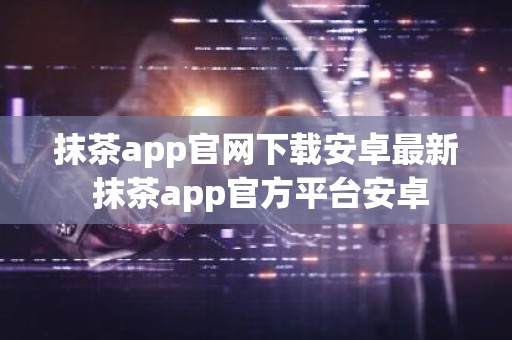 抹茶app官网下载安卓最新 抹茶app官方平台安卓