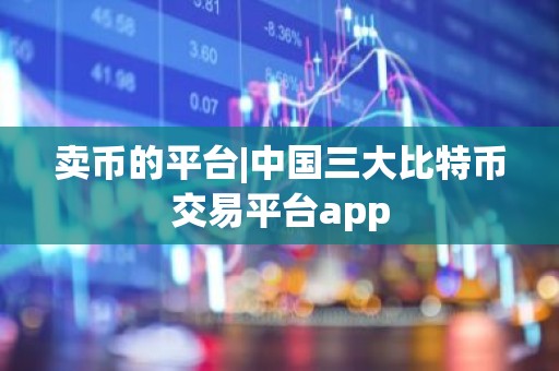 卖币的平台|中国三大比特币交易平台app